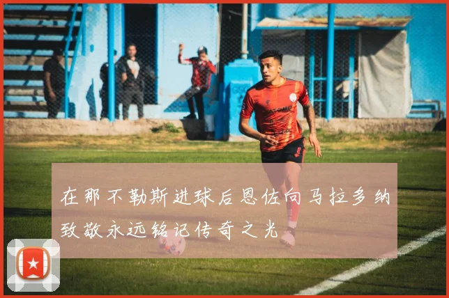在那不勒斯进球后恩佐向马拉多纳致敬永远铭记传奇之光