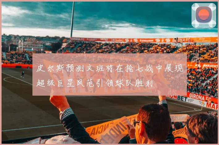 皮尔斯预测文班将在抢七战中展现超级巨星风范引领球队胜利