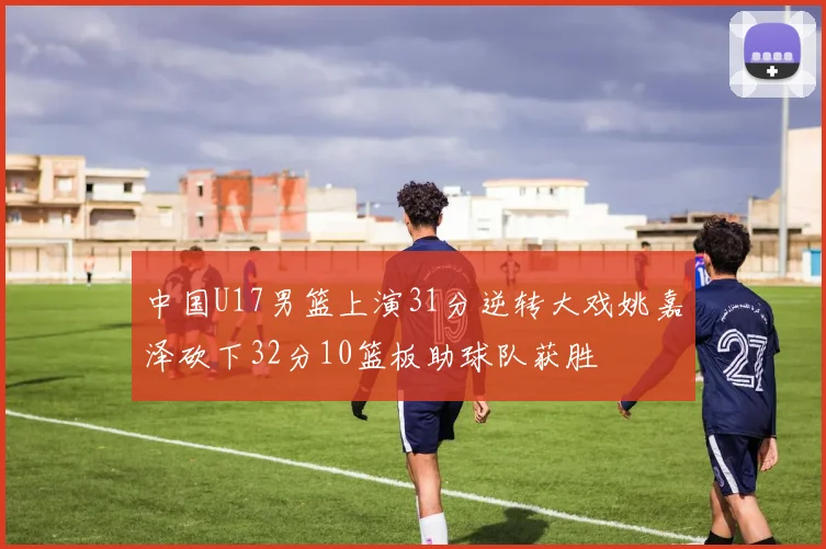中国U17男篮上演31分逆转大戏姚嘉泽砍下32分10篮板助球队获胜