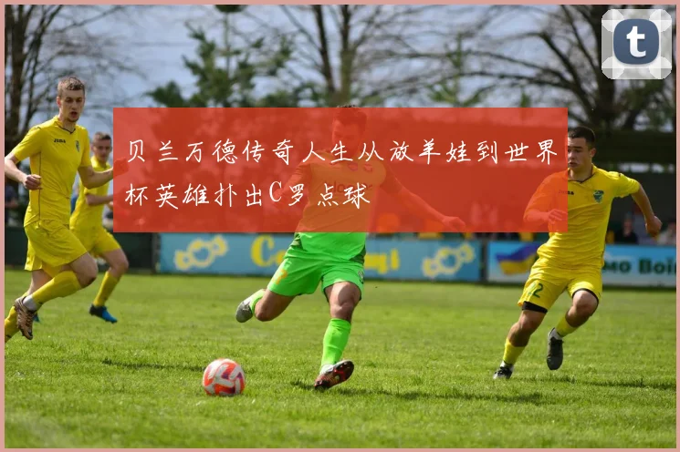 贝兰万德传奇人生从放羊娃到世界杯英雄扑出C罗点球