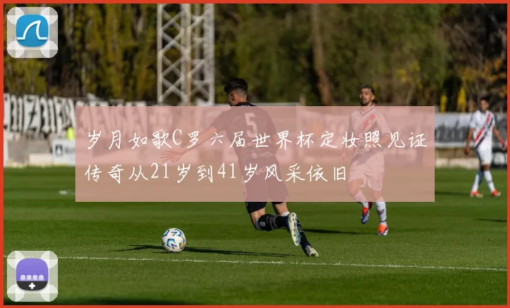 岁月如歌C罗六届世界杯定妆照见证传奇从21岁到41岁风采依旧