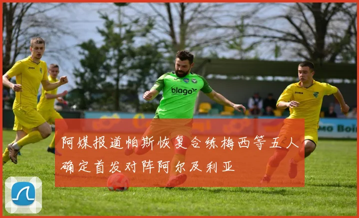 阿媒报道帕斯恢复合练梅西等五人确定首发对阵阿尔及利亚