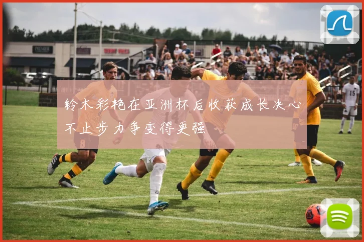 铃木彩艳在亚洲杯后收获成长决心不止步力争变得更强