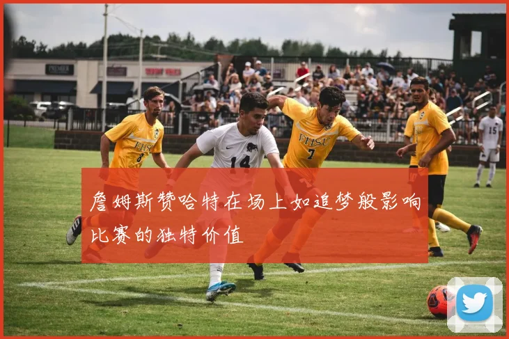 詹姆斯赞哈特在场上如追梦般影响比赛的独特价值