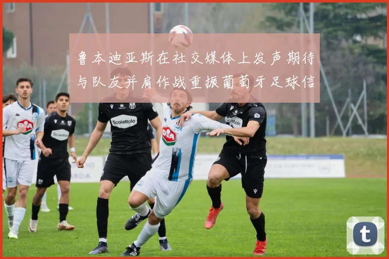鲁本迪亚斯在社交媒体上发声期待与队友并肩作战重振葡萄牙足球信心