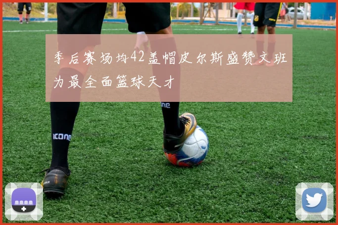 季后赛场均42盖帽皮尔斯盛赞文班为最全面篮球天才