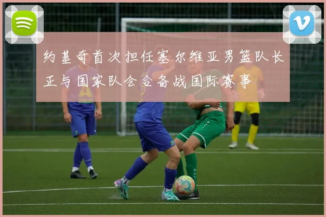 约基奇首次担任塞尔维亚男篮队长正与国家队会合备战国际赛事