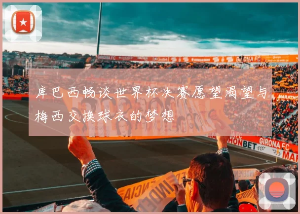 库巴西畅谈世界杯决赛愿望渴望与梅西交换球衣的梦想