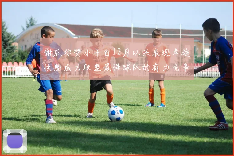 甜瓜称赞小卡自12月以来表现卓越快船成为联盟最强球队的有力竞争者