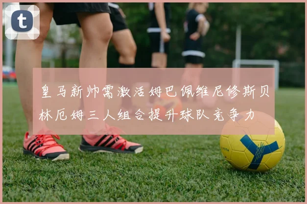 皇马新帅需激活姆巴佩维尼修斯贝林厄姆三人组合提升球队竞争力