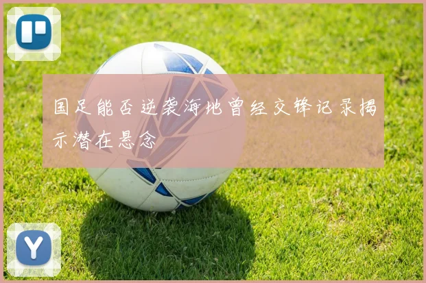 国足能否逆袭海地曾经交锋记录揭示潜在悬念