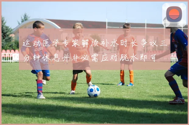 运动医学专家解读补水时长争议三分钟休息并非必需应对脱水即可