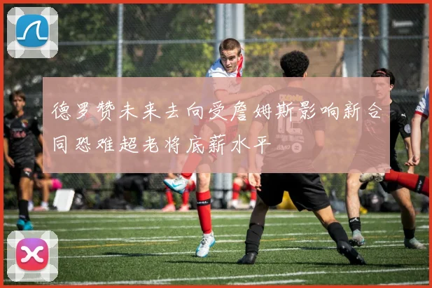 德罗赞未来去向受詹姆斯影响新合同恐难超老将底薪水平